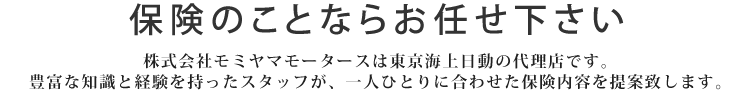 保険のことなら滋賀県長浜市で新車・中古車販売を中心に車に関するあらゆるサービスをご提供している【モミヤマモータース】へお任せください。株式会社モミヤマモータースは東京海上日動の代理店です。豊富な知識と経験を持ったスタッフが、一人ひとりに合わせた保険内容を提案致します。